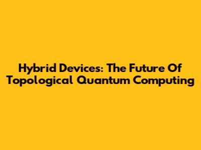 Hybrid Devices: The Future Of Topological Quantum Computing