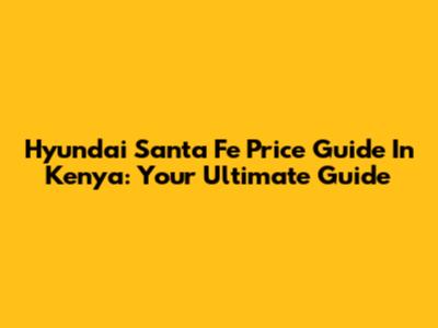 Hyundai Santa Fe Price Guide In Kenya: Your Ultimate Guide