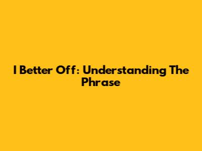 I Better Off: Understanding The Phrase