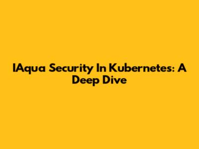 IAqua Security In Kubernetes: A Deep Dive
