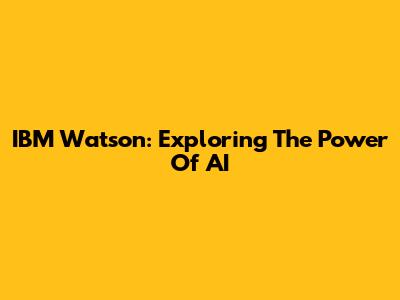 IBM Watson: Exploring The Power Of AI