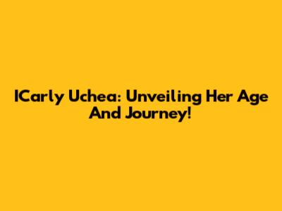 ICarly Uchea: Unveiling Her Age And Journey!