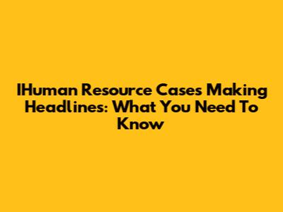 IHuman Resource Cases Making Headlines: What You Need To Know