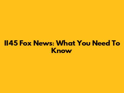 II45 Fox News: What You Need To Know