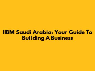 IIBM Saudi Arabia: Your Guide To Building A Business
