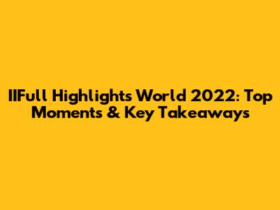 IIFull Highlights World 2022: Top Moments & Key Takeaways