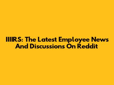 IIIIRS: The Latest Employee News And Discussions On Reddit