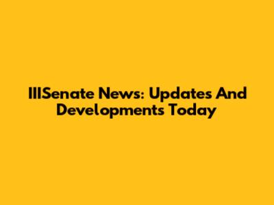 IIISenate News: Updates And Developments Today