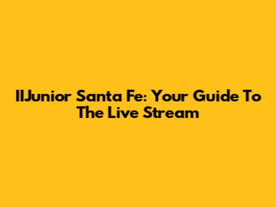 IIJunior Santa Fe: Your Guide To The Live Stream