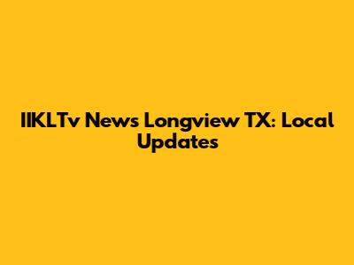 IIKLTv News Longview TX: Local Updates