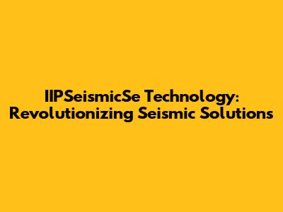 IIPSeismicSe Technology: Revolutionizing Seismic Solutions