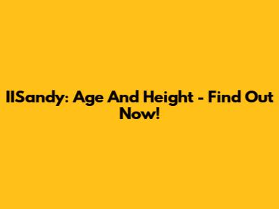 IISandy: Age And Height - Find Out Now!