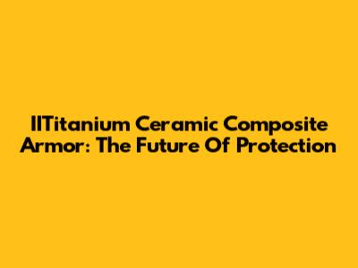 IITitanium Ceramic Composite Armor: The Future Of Protection