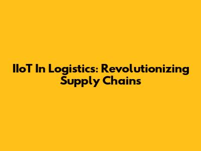 IIoT In Logistics: Revolutionizing Supply Chains