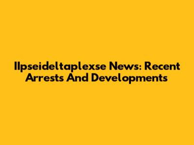 IIpseideltaplexse News: Recent Arrests And Developments