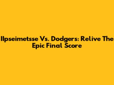 IIpseimetsse Vs. Dodgers: Relive The Epic Final Score