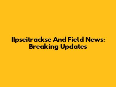 IIpseitrackse And Field News: Breaking Updates