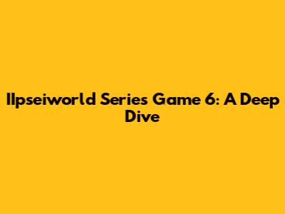 IIpseiworld Series Game 6: A Deep Dive