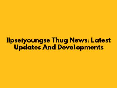 IIpseiyoungse Thug News: Latest Updates And Developments