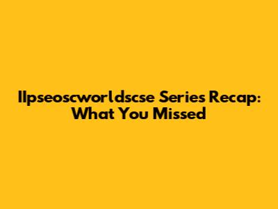 IIpseoscworldscse Series Recap: What You Missed