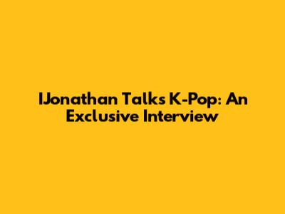 IJonathan Talks K-Pop: An Exclusive Interview