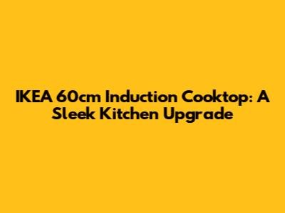 IKEA 60cm Induction Cooktop: A Sleek Kitchen Upgrade