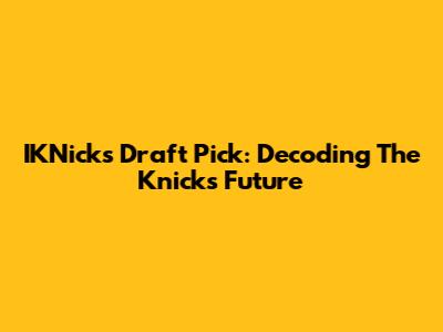IKNicks Draft Pick: Decoding The Knicks' Future