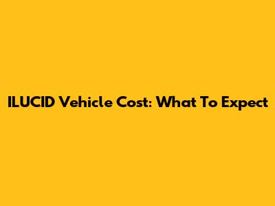 ILUCID Vehicle Cost: What To Expect