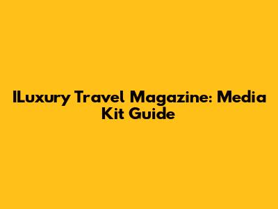 ILuxury Travel Magazine: Media Kit Guide