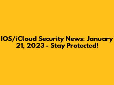 IOS/iCloud Security News: January 21, 2023 - Stay Protected!