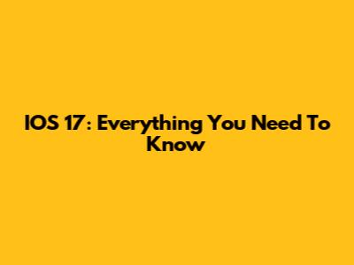 IOS 17: Everything You Need To Know