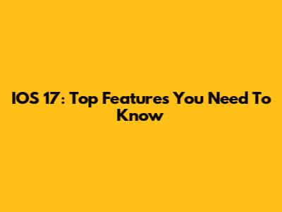 IOS 17: Top Features You Need To Know
