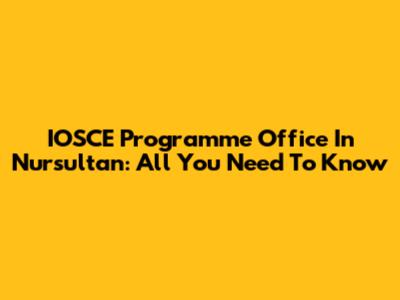 IOSCE Programme Office In Nursultan: All You Need To Know