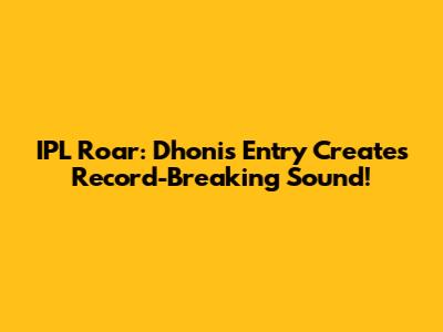 IPL Roar: Dhoni's Entry Creates Record-Breaking Sound!