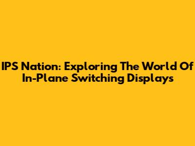IPS Nation: Exploring The World Of In-Plane Switching Displays
