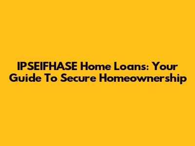 IPSEIFHASE Home Loans: Your Guide To Secure Homeownership