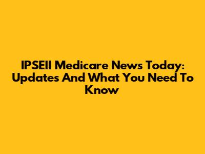 IPSEII Medicare News Today: Updates And What You Need To Know