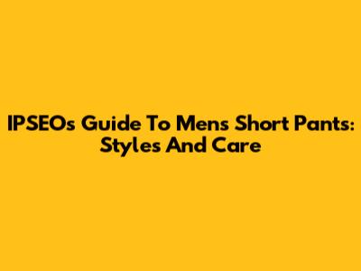 IPSEO's Guide To Men's Short Pants: Styles And Care