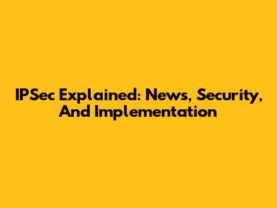 IPSec Explained: News, Security, And Implementation