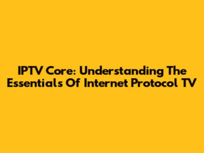 IPTV Core: Understanding The Essentials Of Internet Protocol TV