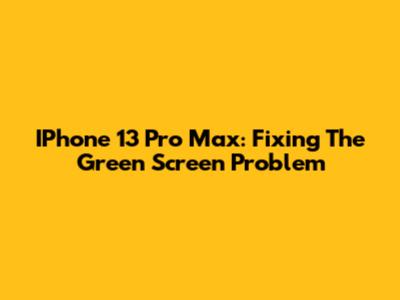 IPhone 13 Pro Max: Fixing The Green Screen Problem