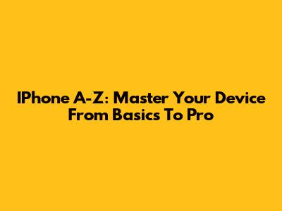 IPhone A-Z: Master Your Device From Basics To Pro