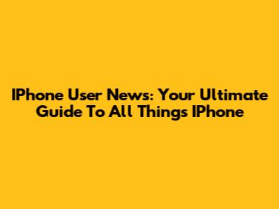 IPhone User News: Your Ultimate Guide To All Things IPhone
