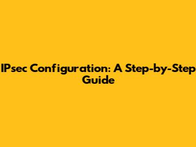 IPsec Configuration: A Step-by-Step Guide