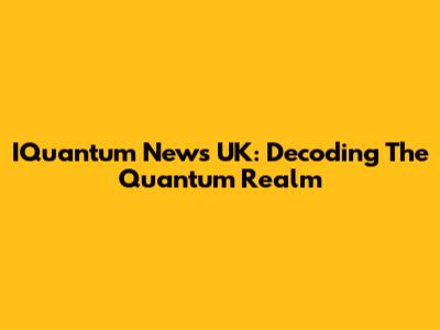 IQuantum News UK: Decoding The Quantum Realm