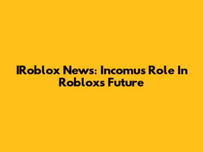 IRoblox News: Incomu's Role In Roblox's Future