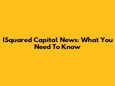 ISquared Capital News: What You Need To Know