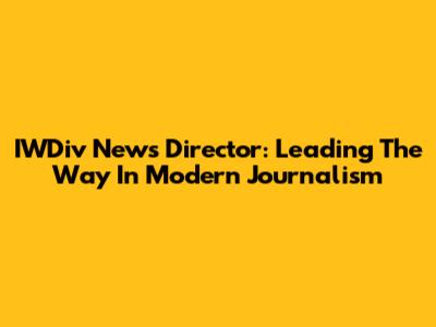 IWDiv News Director: Leading The Way In Modern Journalism