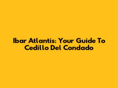 Ibar Atlantis: Your Guide To Cedillo Del Condado