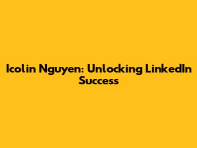 Icolin Nguyen: Unlocking LinkedIn Success